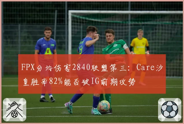 FPX分均伤害2840联盟第三：Care沙皇胜率82%能否破IG前期攻势
