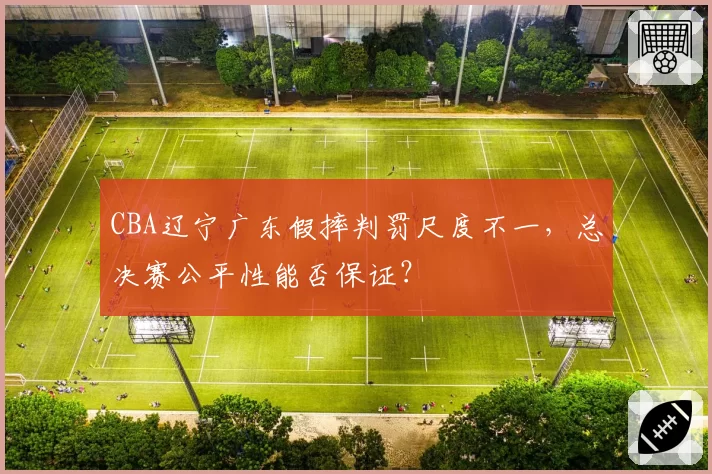 CBA辽宁广东假摔判罚尺度不一，总决赛公平性能否保证？