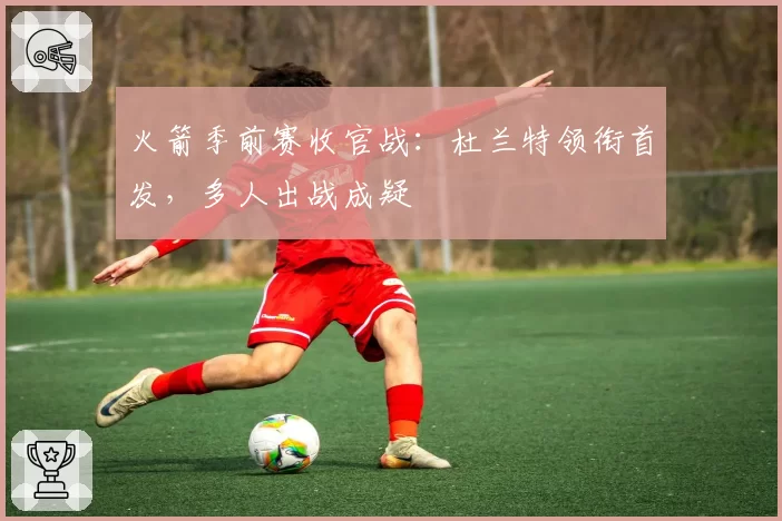 火箭季前赛收官战：杜兰特领衔首发，多人出战成疑