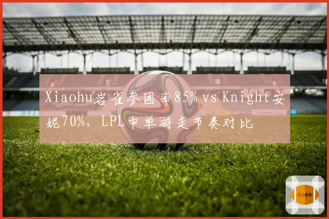 Xiaohu岩雀参团率85% vs Knight安妮70%，LPL中单游走节奏对比