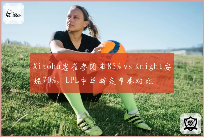 Xiaohu岩雀参团率85% vs Knight安妮70%,LPL中单游走节奏对比