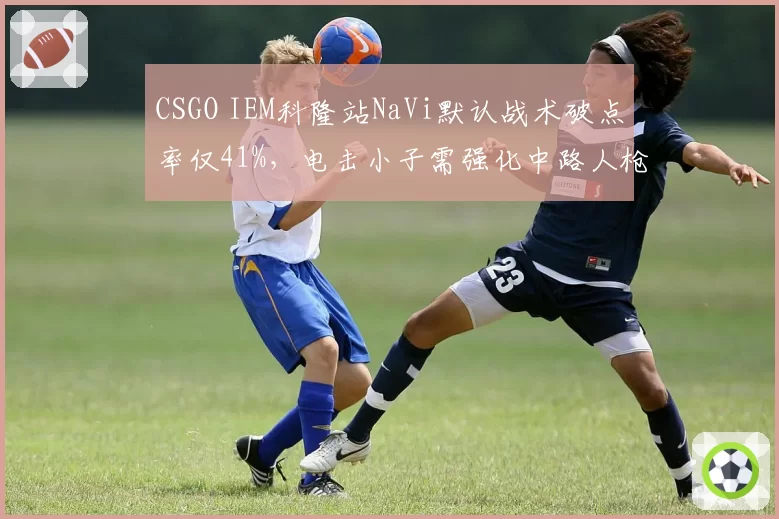 CSGO IEM科隆站NaVi默认战术破点率仅41%，电击小子需强化中路人枪配合