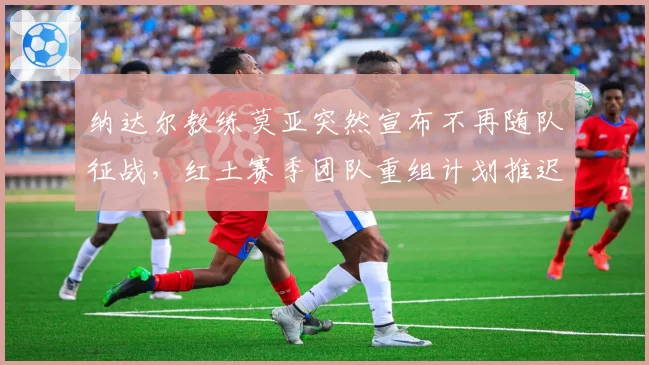 纳达尔教练莫亚突然宣布不再随队征战，红土赛季团队重组计划推迟