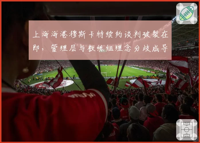上海海港穆斯卡特续约谈判破裂在即，管理层与教练组理念分歧成导火索