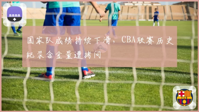 国家队成绩持续下滑,CBA联赛历史纪录含金量遭拷问