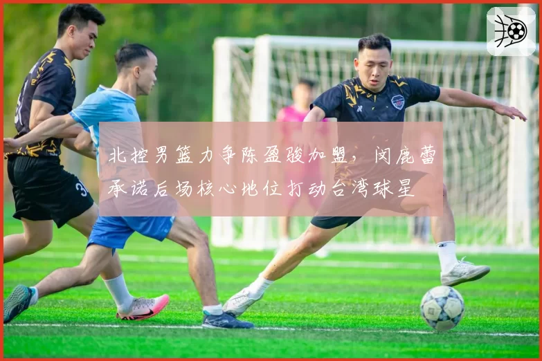 北控男篮力争陈盈骏加盟，闵鹿蕾承诺后场核心地位打动台湾球星