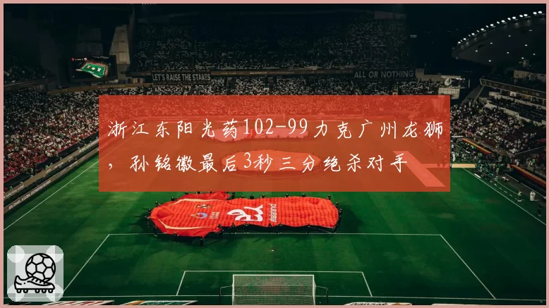 浙江东阳光药102-99力克广州龙狮，孙铭徽最后3秒三分绝杀对手