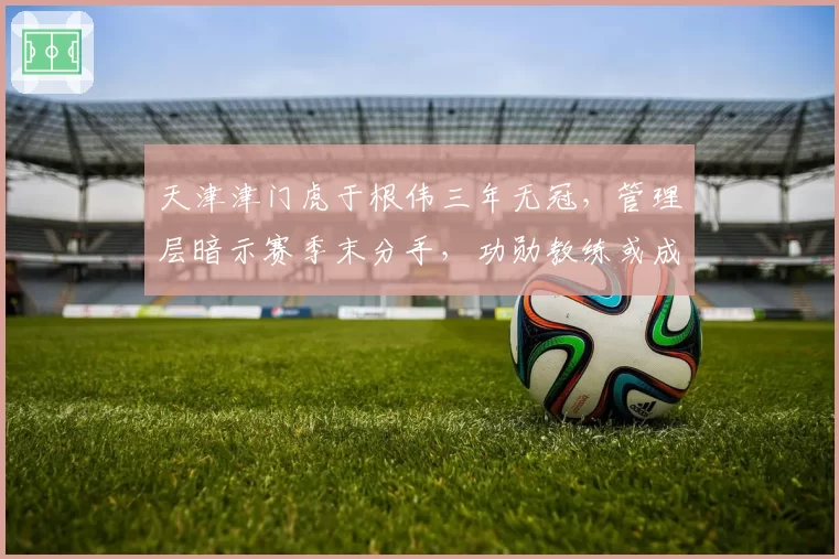 天津津门虎于根伟三年无冠，管理层暗示赛季末分手，功勋教练或成弃子