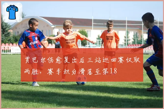 贾巴尔伤愈复出后三站巡回赛仅取两胜,赛季积分滑落至第18