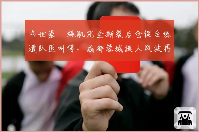 韦世豪腘绳肌完全撕裂后仓促合练遭队医叫停,成都蓉城换人风波再添新剧