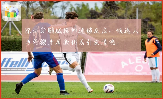 深圳新鹏城换帅连锁反应,候选人与外援矛盾激化或引发清洗。