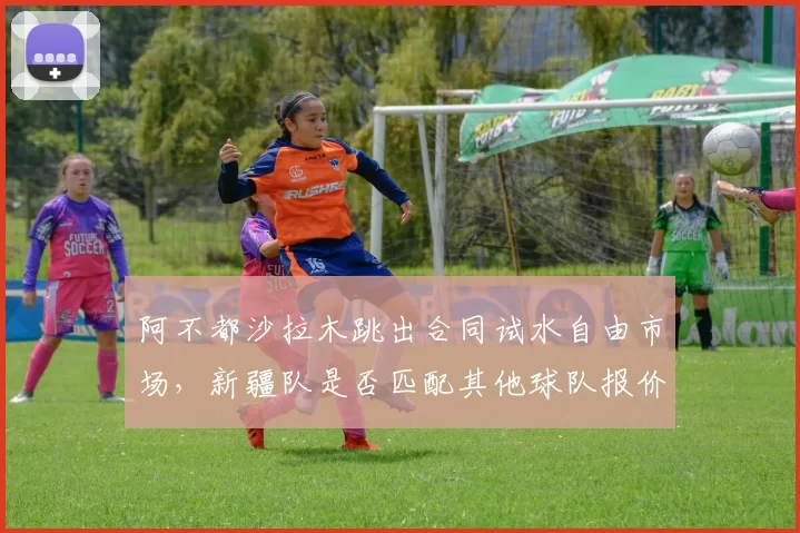 阿不都沙拉木跳出合同试水自由市场，新疆队是否匹配其他球队报价？