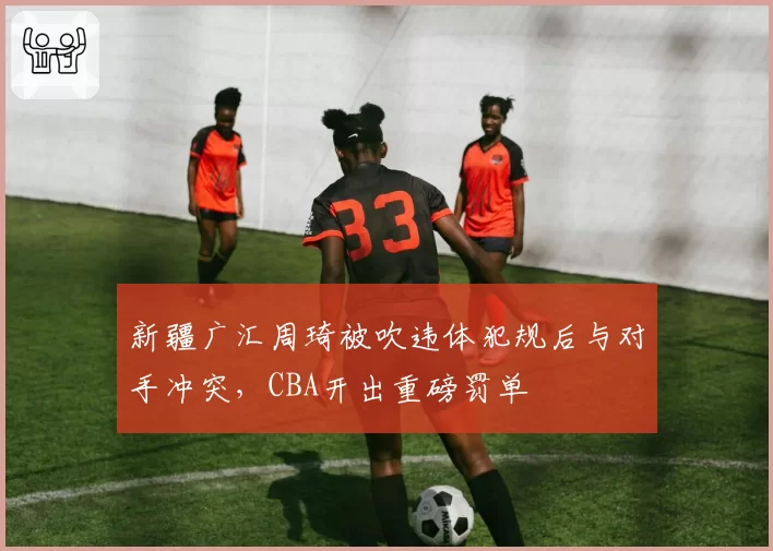 新疆广汇周琦被吹违体犯规后与对手冲突，CBA开出重磅罚单