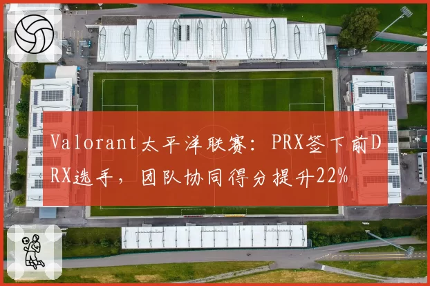 Valorant太平洋联赛:PRX签下前DRX选手,团队协同得分提升22%