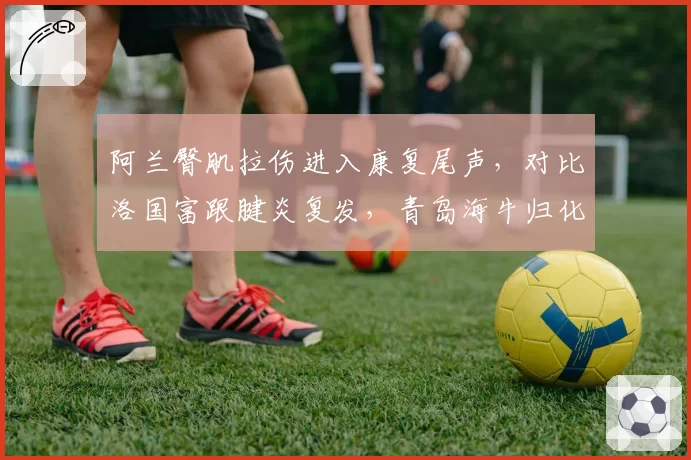 阿兰臀肌拉伤进入康复尾声,对比洛国富跟腱炎复发,青岛海牛归化锋线复出进度对比
