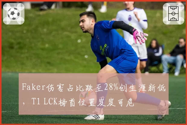 Faker伤害占比跌至28%创生涯新低，T1 LCK榜首位置岌岌可危