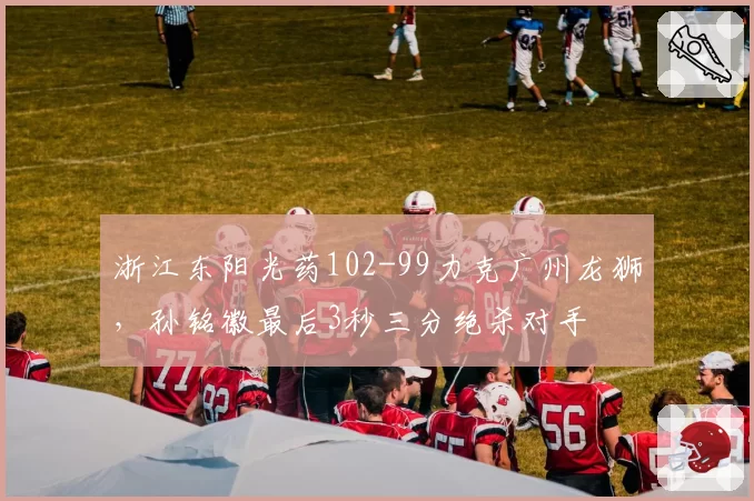 浙江东阳光药102-99力克广州龙狮，孙铭徽最后3秒三分绝杀对手