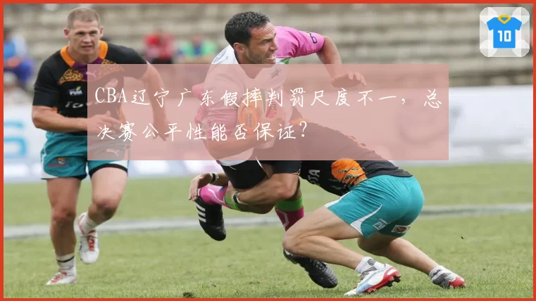 CBA辽宁广东假摔判罚尺度不一，总决赛公平性能否保证？