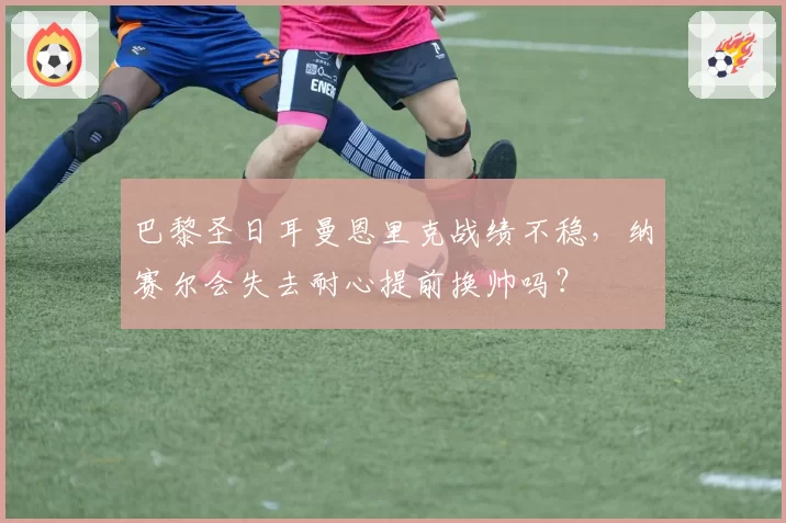 巴黎圣日耳曼恩里克战绩不稳，纳赛尔会失去耐心提前换帅吗？
