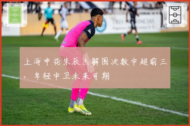 上海申花朱辰杰解围次数中超前三，年轻中卫未来可期