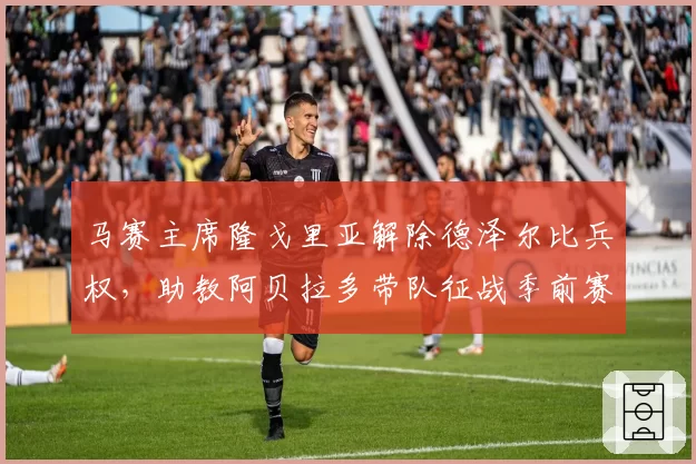 马赛主席隆戈里亚解除德泽尔比兵权，助教阿贝拉多带队征战季前赛