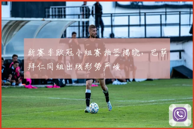 新赛季欧冠小组赛抽签揭晓，巴萨拜仁同组出线形势严峻