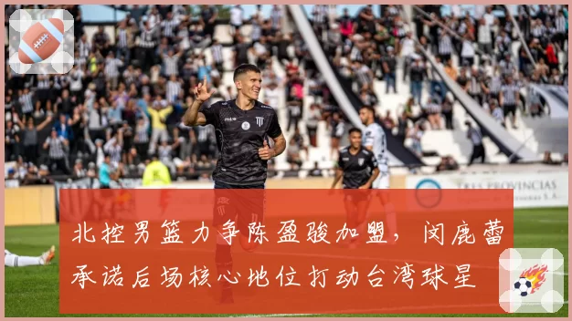 北控男篮力争陈盈骏加盟,闵鹿蕾承诺后场核心地位打动台湾球星