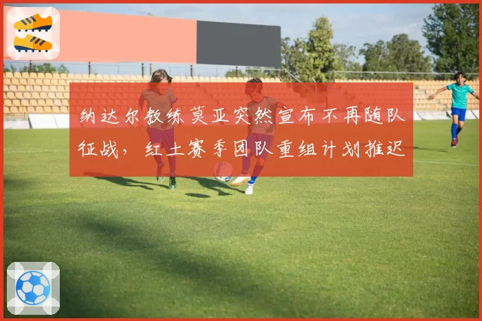 纳达尔教练莫亚突然宣布不再随队征战，红土赛季团队重组计划推迟