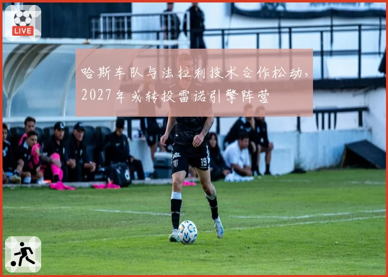 哈斯车队与法拉利技术合作松动,2027年或转投雷诺引擎阵营