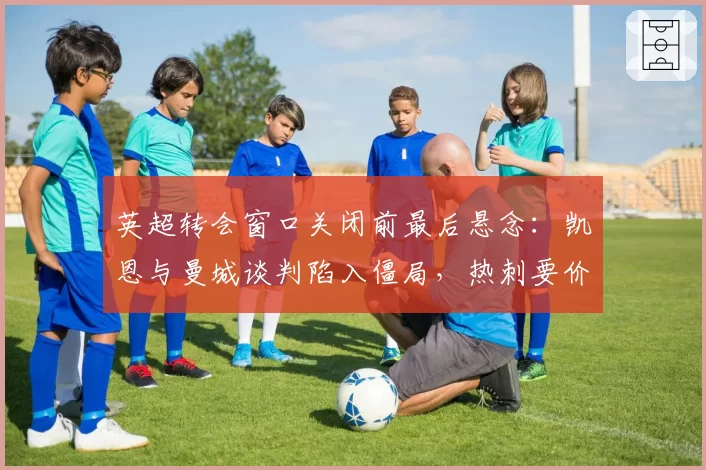 英超转会窗口关闭前最后悬念：凯恩与曼城谈判陷入僵局，热刺要价1.5亿镑