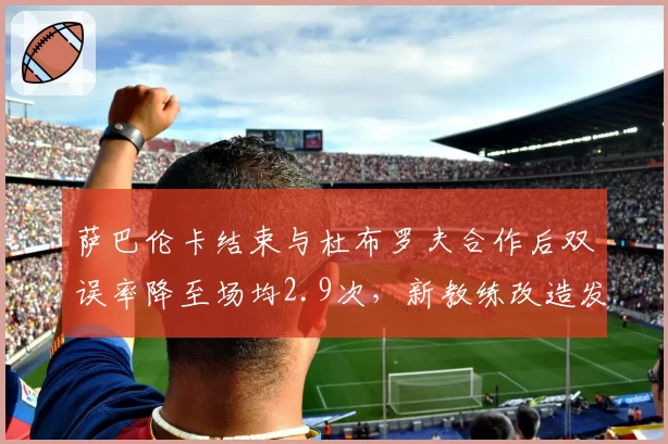 萨巴伦卡结束与杜布罗夫合作后双误率降至场均2.9次,新教练改造发球动作成功