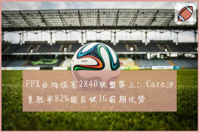 FPX分均伤害2840联盟第三：Care沙皇胜率82%能否破IG前期攻势
