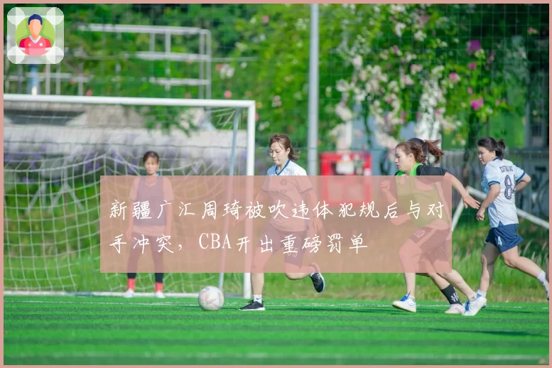 新疆广汇周琦被吹违体犯规后与对手冲突,CBA开出重磅罚单