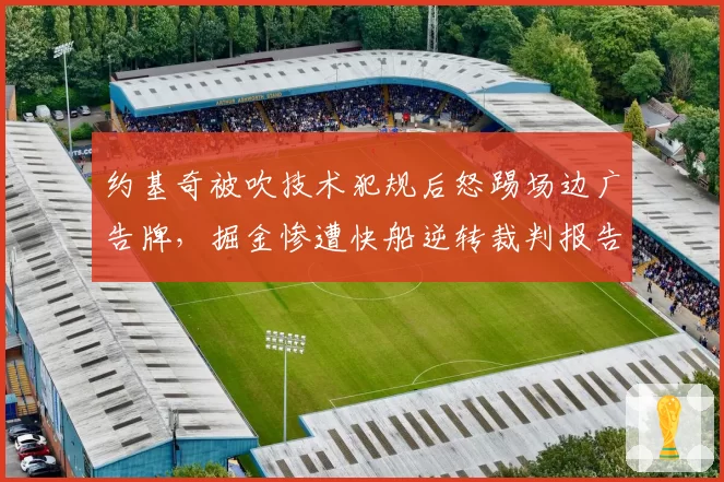 约基奇被吹技术犯规后怒踢场边广告牌，掘金惨遭快船逆转裁判报告承认漏判三分犯规