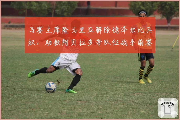 马赛主席隆戈里亚解除德泽尔比兵权，助教阿贝拉多带队征战季前赛