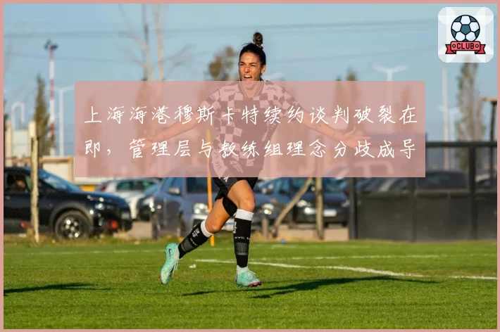 上海海港穆斯卡特续约谈判破裂在即，管理层与教练组理念分歧成导火索