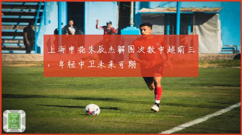 上海申花朱辰杰解围次数中超前三，年轻中卫未来可期